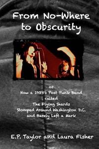From No-Where to Obscurity: How a 1980's Post-Punk Band Called the Flying Shards Stomped Around Washington D.C. and Barely Left a Mark di E. P. Taylor, Laura Fisher edito da Createspace Independent Publishing Platform