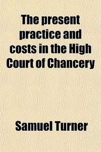 The Present Practice And Costs In The High Court Of Chancery di Samuel Turner edito da General Books Llc