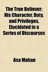 The True Believer; His Character, Duty, di Asa Mahan edito da General Books