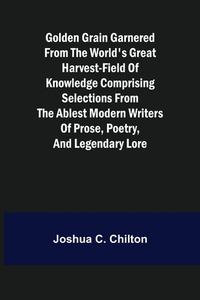 Golden Grain Garnered from the World's Great Harvest-field of Knowledge Comprising Selections from the Ablest Modern Writers of Prose, Poetry, and Leg di Joshua C. Chilton edito da Alpha Editions