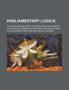 Parliamentary Logick; To Which Are Subjoined Two Speeches, Delivered In The House Of Commons Of Ireland, And Other Pieces di William Gerard Hamilton edito da General Books Llc