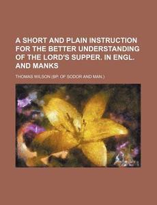 A Short and Plain Instruction for the Better Understanding of the Lord's Supper. in Engl. and Manks di Thomas Wilson edito da Rarebooksclub.com