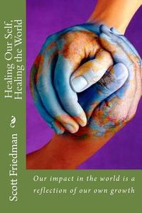 Healing Our Self, Healing the World: Our Impact in the World Is a Reflection of Our Own Growth di Scott Friedman edito da Createspace