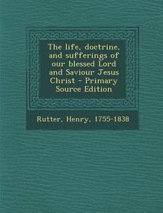 The Life, Doctrine, and Sufferings of Our Blessed Lord and Saviour Jesus Christ - Primary Source Edition di Henry Rutter edito da Nabu Press
