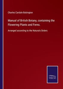 Manual of British Botany, containing the Flowering Plants and Ferns. di Charles Cardale Babington edito da Salzwasser-Verlag GmbH