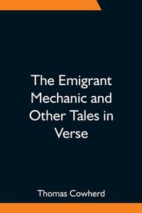 The Emigrant Mechanic and Other Tales in Verse; Together with Numerous Songs Upon Canadian Subjects di Thomas Cowherd edito da Alpha Editions