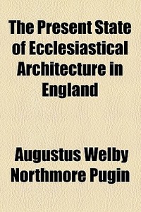 The Present State Of Ecclesiastical Architecture In England di Augustus Welby Northmore Pugin edito da General Books Llc