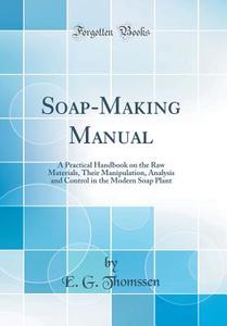 Soap-Making Manual: A Practical Handbook on the Raw Materials, Their Manipulation, Analysis and Control in the Modern Soap Plant (Classic di E. G. Thomssen edito da Forgotten Books