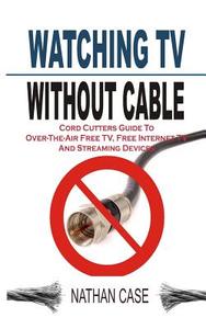 Watching TV Without Cable: Cord Cutters Guide to Over-The-Air Free TV, Free Internet TV and Streaming Devices di Nathan Case edito da Createspace