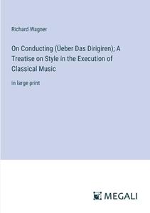 On Conducting (Üeber Das Dirigiren); A Treatise on Style in the Execution of Classical Music di Richard Wagner edito da Megali Verlag