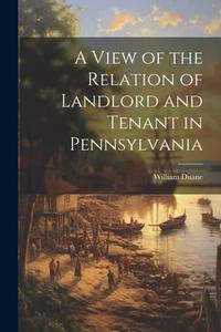 A View of the Relation of Landlord and Tenant in Pennsylvania di William Duane edito da LEGARE STREET PR