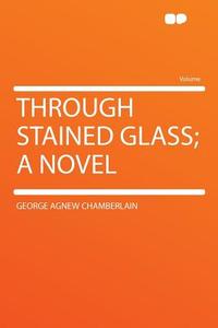 Through Stained Glass; a Novel di George Agnew Chamberlain edito da HardPress Publishing