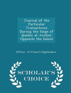 Journal Of The Particular Transactions During The Siege Of Quebec At Anchor Opposite The Island - Scholar's Choice Edition di Officer Of Fraser's Highlanders edito da Scholar's Choice