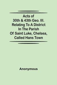 Acts of 30th & 43th Geo. III. relating to a district in the Parish of Saint Luke, Chelsea, called Hans Town di Anonymous edito da Alpha Editions