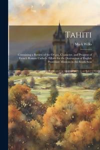 Tahiti: Containing a Review of the Origin, Character, and Progress of French Roman Catholic Efforts for the Destruction of Eng di Mark Wilks edito da LEGARE STREET PR