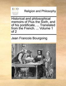 Historical And Philosophical Memoirs Of Pius The Sixth, And Of His Pontificate, ... Translated From The French. ... Volume 1 Of 2 di Jean Francois Bourgoing edito da Gale Ecco, Print Editions