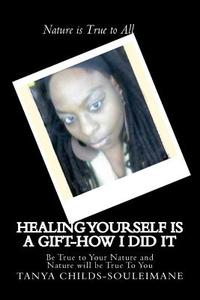Healing Yourself Is a Gift-How I Did It: Be True to Your Nature and Nature Will Be True to You di Tanya Childs Souleimane edito da Createspace