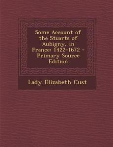 Some Account of the Stuarts of Aubigny, in France: 1422-1672 - Primary Source Edition di Lady Elizabeth Cust edito da Nabu Press