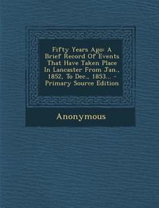 Fifty Years Ago: A Brief Record of Events That Have Taken Place in Lancaster from Jan., 1852, to Dec., 1853... di Anonymous edito da Nabu Press