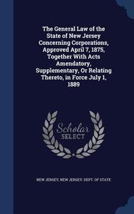 The General Law Of The State Of New Jersey Concerning Corporations, Approved April 7, 1875, Together With Acts Amendatory, Supplementary, Or Relating  di New Jersey edito da Sagwan Press