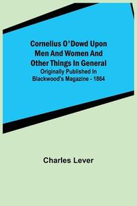 Cornelius O'Dowd Upon Men And Women And Other Things In General; Originally Published In Blackwood's Magazine - 1864 di Charles Lever edito da Alpha Editions