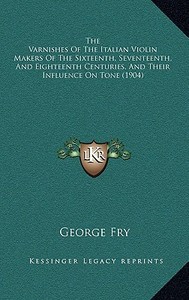 The Varnishes of the Italian Violin Makers of the Sixteenth, Seventeenth, and Eighteenth Centuries, and Their Influence on Tone (1904) di George Fry edito da Kessinger Publishing
