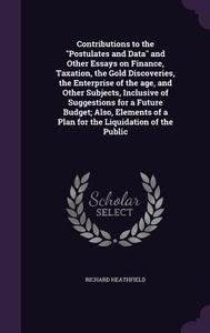 Contributions To The Postulates And Data And Other Essays On Finance, Taxation, The Gold Discoveries, The Enterprise Of The Age, And Other Subjects, I di Richard Heathfield edito da Palala Press