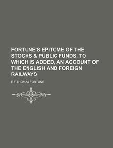 Fortune's Epitome of the Stocks & Public Funds. to Which Is Added, an Account of the English and Foreign Railways di E. F. Thomas Fortune edito da Rarebooksclub.com