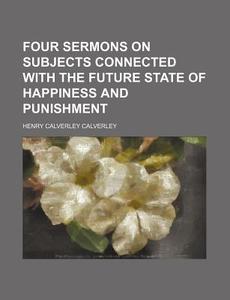 Four Sermons on Subjects Connected with the Future State of Happiness and Punishment di Henry Calverley Calverley edito da General Books
