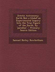 Zetetic Astronomy. Earth Not a Globe! an Experimental Inquiry Into the True Figure of the Earth, by 'Parallax'. di Samuel Birley Rowbotham edito da Nabu Press