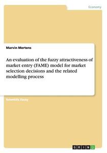 An Evaluation Of The Fuzzy Attractiveness Of Market Entry (fame) Model For Market Selection Decisions And The Related Modelling Process di Marvin Mertens edito da Grin Publishing