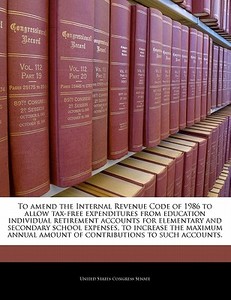 To Amend The Internal Revenue Code Of 1986 To Allow Tax-free Expenditures From Education Individual Retirement Accounts For Elementary And Secondary S edito da Bibliogov