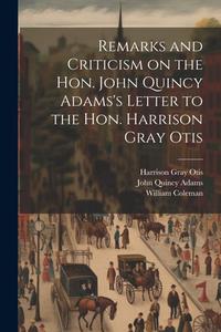 Remarks and Criticism on the Hon. John Quincy Adams's Letter to the Hon. Harrison Gray Otis di William Coleman, John Quincy Adams, Harrison Gray Otis edito da LEGARE STREET PR