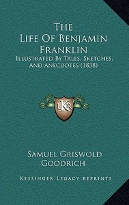 The Life of Benjamin Franklin: Illustrated by Tales, Sketches, and Anecdotes (1838) di Samuel G. Goodrich edito da Kessinger Publishing