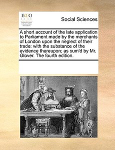 A Short Account Of The Late Application To Parliament Made By The Merchants Of London Upon The Neglect Of Their Trade: With The Substance Of The Evide di See Notes Multiple Contributors edito da Gale Ecco, Print Editions