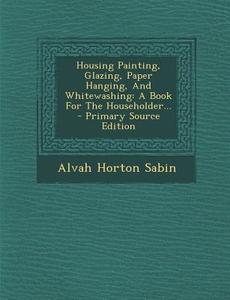 Housing Painting, Glazing, Paper Hanging, and Whitewashing: A Book for the Householder... di Alvah Horton Sabin edito da Nabu Press