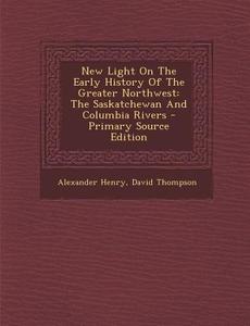 New Light on the Early History of the Greater Northwest: The Saskatchewan and Columbia Rivers di Alexander Henry, David Thompson edito da Nabu Press