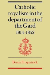 Catholic Royalism in the Department of the Gard 1814 1852 di Brian Fitzpatrick, Fitzpatrick Brian edito da Cambridge University Press