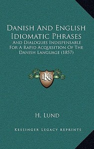 Danish and English Idiomatic Phrases: And Dialogues Indispensable for a Rapid Acquisition of the Danish Language (1857) di H. Lund edito da Kessinger Publishing