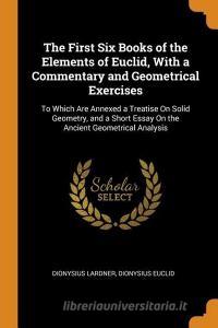 The First Six Books Of The Elements Of Euclid, With A Commentary And Geometrical Exercises di Dionysius Lardner, Dionysius Euclid edito da Franklin Classics Trade Press