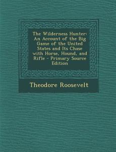 The Wilderness Hunter: An Account of the Big Game of the United States and Its Chase with Horse, Hound, and Rifle di Theodore Roosevelt edito da Nabu Press