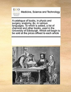 A Catalogue Of Books, In Physic And Surgery, Anatomy, &c. In Various Languages. To Which Is Added, A List Of Chemical And Other Books, Used In The Uni di See Notes Multiple Contributors edito da Gale Ecco, Print Editions