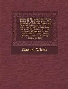 History of the American Troops, During the Late War, Under the Command of Colonels Fenton and Campbell, Giving an Account of the Crossing of the Lake di Samuel White edito da Nabu Press