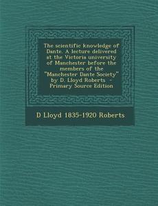 The Scientific Knowledge of Dante. a Lecture Delivered at the Victoria University of Manchester Before the Members of the "Manchester Dante Society" b di D. Lloyd 1835-1920 Roberts edito da Nabu Press