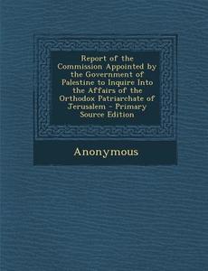 Report of the Commission Appointed by the Government of Palestine to Inquire Into the Affairs of the Orthodox Patriarchate of Jerusalem di Anonymous edito da Nabu Press