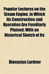 Popular Lectures On The Steam Engine, In Which Its Construction And Operation Are Familiarly Plained; With An Historical Sketch Of Its di Dionysius Lardner edito da General Books Llc
