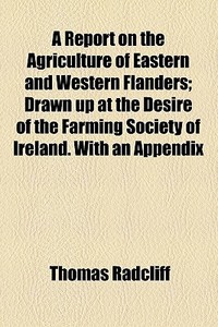 A Report On The Agriculture Of Eastern And Western Flanders; Drawn Up At The Desire Of The Farming Society Of Ireland. With An Appendix di Thomas Radcliff edito da General Books Llc