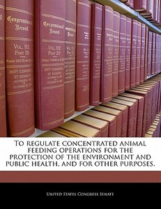 To Regulate Concentrated Animal Feeding Operations For The Protection Of The Environment And Public Health, And For Other Purposes. edito da Bibliogov