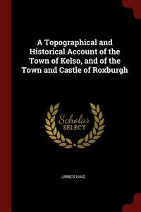 A Topographical and Historical Account of the Town of Kelso, and of the Town and Castle of Roxburgh di James Haig edito da CHIZINE PUBN