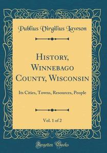 History, Winnebago County, Wisconsin, Vol. 1 of 2: Its Cities, Towns, Resources, People (Classic Reprint) di Publius Virgilius Lawson edito da Forgotten Books